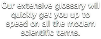 Our extensive glossary will quickly get you up to speed on all the modern scientific terms.